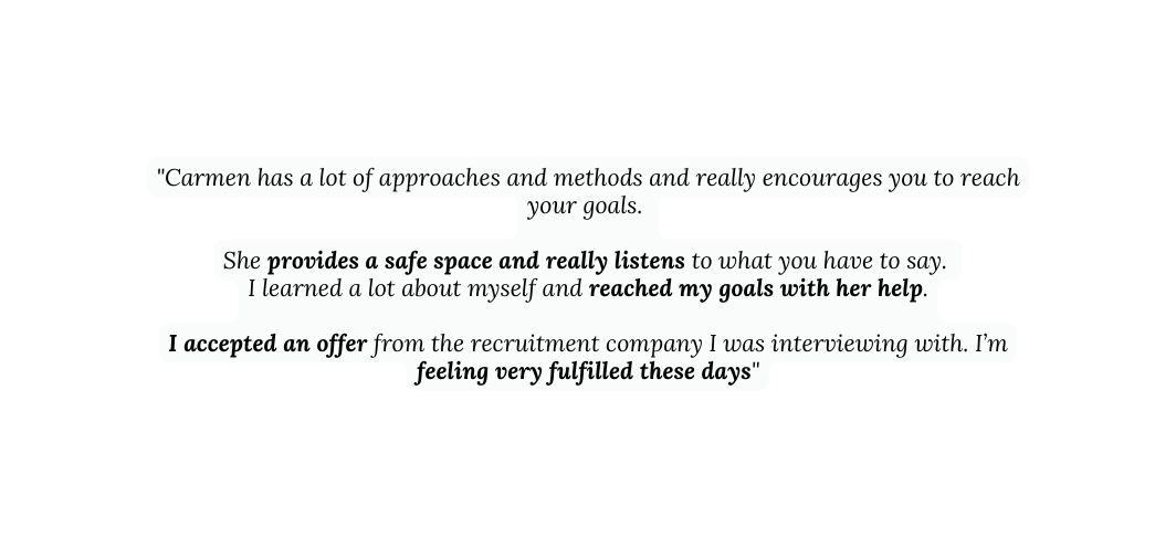 Carmen has a lot of approaches and methods and really encourages you to reach your goals She provides a safe space and really listens to what you have to say I learned a lot about myself and reached my goals with her help I accepted an offer from the recruitment company I was interviewing with I m feeling very fulfilled these days