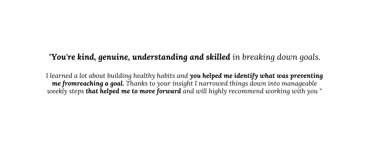 You re kind genuine understanding and skilled in breaking down goals I learned a lot about building healthy habits and you helped me identify what was preventing me fromreaching a goal Thanks to your insight I narrowed things down into manageable weekly steps that helped me to move forward and will highly recommend working with you