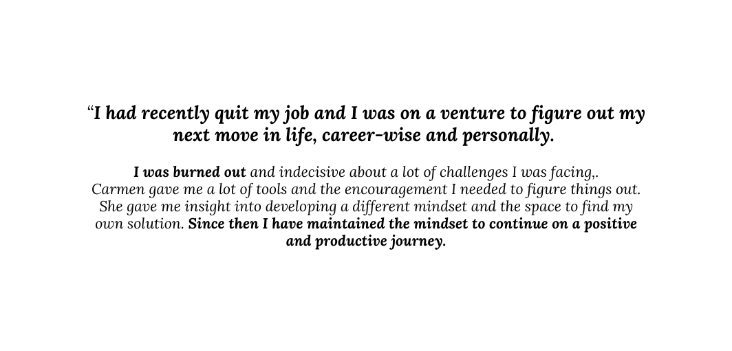 I had recently quit my job and I was on a venture to figure out my next move in life career wise and personally I was burned out and indecisive about a lot of challenges I was facing Carmen gave me a lot of tools and the encouragement I needed to figure things out She gave me insight into developing a different mindset and the space to find my own solution Since then I have maintained the mindset to continue on a positive and productive journey