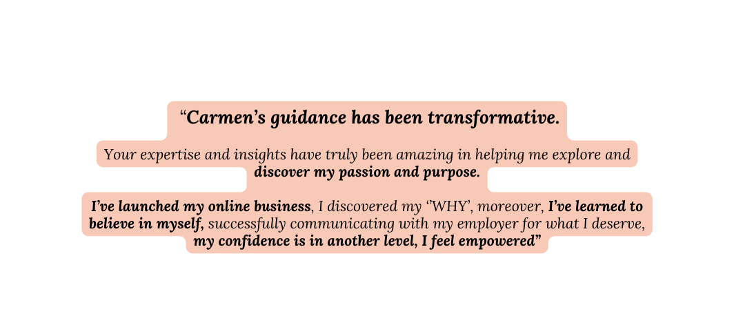 Carmen s guidance has been transformative Your expertise and insights have truly been amazing in helping me explore and discover my passion and purpose I ve launched my online business I discovered my WHY moreover I ve learned to believe in myself successfully communicating with my employer for what I deserve my confidence is in another level I feel empowered