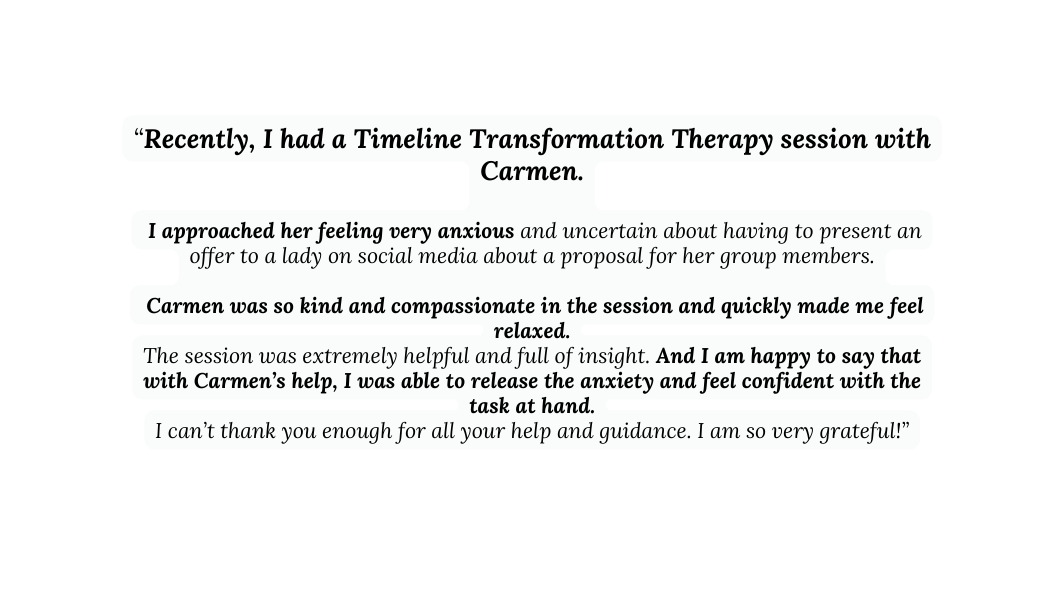 Recently I had a Timeline Transformation Therapy session with Carmen I approached her feeling very anxious and uncertain about having to present an offer to a lady on social media about a proposal for her group members Carmen was so kind and compassionate in the session and quickly made me feel relaxed The session was extremely helpful and full of insight And I am happy to say that with Carmen s help I was able to release the anxiety and feel confident with the task at hand I can t thank you enough for all your help and guidance I am so very grateful