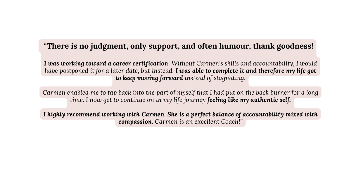 There is no judgment only support and often humour thank goodness I was working toward a career certification Without Carmen s skills and accountability I would have postponed it for a later date but instead I was able to complete it and therefore my life got to keep moving forward instead of stagnating Carmen enabled me to tap back into the part of myself that I had put on the back burner for a long time I now get to continue on in my life journey feeling like my authentic self I highly recommend working with Carmen She is a perfect balance of accountability mixed with compassion Carmen is an excellent Coach