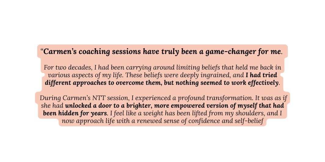 Carmen s coaching sessions have truly been a game changer for me For two decades I had been carrying around limiting beliefs that held me back in various aspects of my life These beliefs were deeply ingrained and I had tried different approaches to overcome them but nothing seemed to work effectively During Carmen s NTT session I experienced a profound transformation It was as if she had unlocked a door to a brighter more empowered version of myself that had been hidden for years I feel like a weight has been lifted from my shoulders and I now approach life with a renewed sense of confidence and self belief