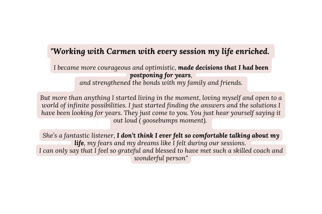 Working with Carmen with every session my life enriched I became more courageous and optimistic made decisions that I had been postponing for years and strengthened the bonds with my family and friends But more than anything I started living in the moment loving myself and open to a world of infinite possibilities I just started finding the answers and the solutions I have been looking for years They just come to you You just hear yourself saying it out loud goosebumps moment She s a fantastic listener I don t think I ever felt so comfortable talking about my life my fears and my dreams like I felt during our sessions I can only say that I feel so grateful and blessed to have met such a skilled coach and wonderful person