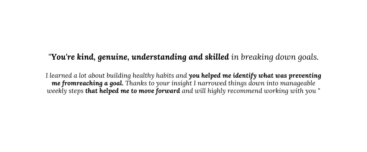 You re kind genuine understanding and skilled in breaking down goals I learned a lot about building healthy habits and you helped me identify what was preventing me fromreaching a goal Thanks to your insight I narrowed things down into manageable weekly steps that helped me to move forward and will highly recommend working with you