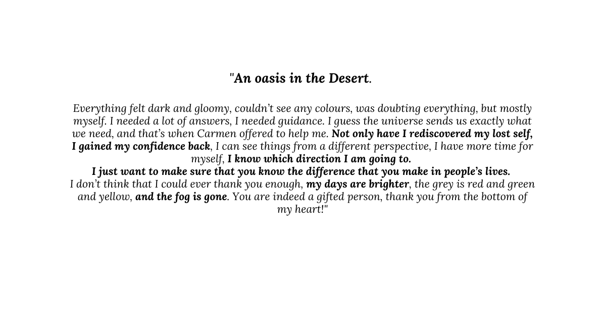 An oasis in the Desert Everything felt dark and gloomy couldn t see any colours was doubting everything but mostly myself I needed a lot of answers I needed guidance I guess the universe sends us exactly what we need and that s when Carmen offered to help me Not only have I rediscovered my lost self I gained my confidence back I can see things from a different perspective I have more time for myself I know which direction I am going to I just want to make sure that you know the difference that you make in people s lives I don t think that I could ever thank you enough my days are brighter the grey is red and green and yellow and the fog is gone You are indeed a gifted person thank you from the bottom of my heart