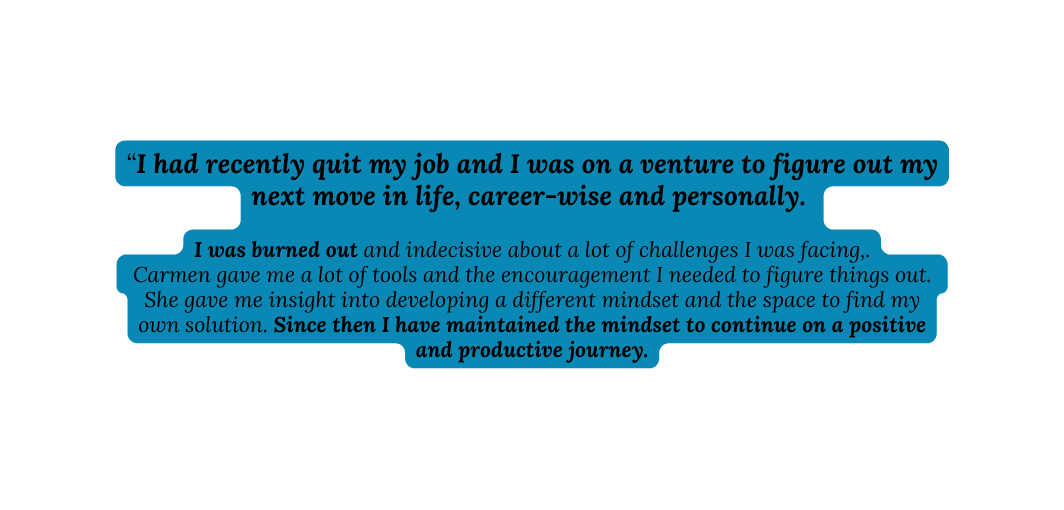 I had recently quit my job and I was on a venture to figure out my next move in life career wise and personally I was burned out and indecisive about a lot of challenges I was facing Carmen gave me a lot of tools and the encouragement I needed to figure things out She gave me insight into developing a different mindset and the space to find my own solution Since then I have maintained the mindset to continue on a positive and productive journey