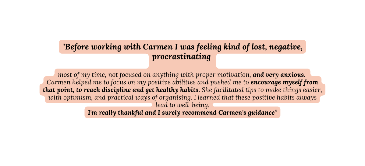 Before working with Carmen I was feeling kind of lost negative procrastinating most of my time not focused on anything with proper motivation and very anxious Carmen helped me to focus on my positive abilities and pushed me to encourage myself from that point to reach discipline and get healthy habits She facilitated tips to make things easier with optimism and practical ways of organising I learned that these positive habits always lead to well being I m really thankful and I surely recommend Carmen s guidance