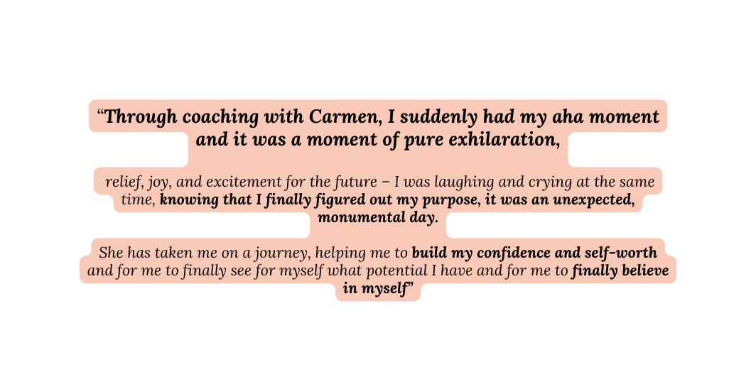 Through coaching with Carmen I suddenly had my aha moment and it was a moment of pure exhilaration relief joy and excitement for the future I was laughing and crying at the same time knowing that I finally figured out my purpose it was an unexpected monumental day She has taken me on a journey helping me to build my confidence and self worth and for me to finally see for myself what potential I have and for me to finally believe in myself