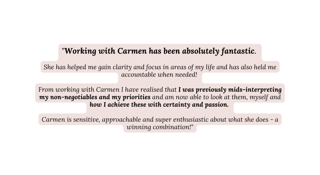 Working with Carmen has been absolutely fantastic She has helped me gain clarity and focus in areas of my life and has also held me accountable when needed From working with Carmen I have realised that I was previously mids interpreting my non negotiables and my priorities and am now able to look at them myself and how I achieve these with certainty and passion Carmen is sensitive approachable and super enthusiastic about what she does a winning combination