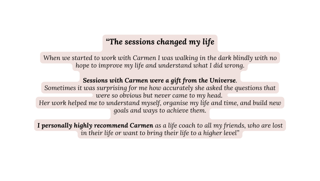 The sessions changed my life When we started to work with Carmen I was walking in the dark blindly with no hope to improve my life and understand what I did wrong Sessions with Carmen were a gift from the Universe Sometimes it was surprising for me how accurately she asked the questions that were so obvious but never came to my head Her work helped me to understand myself organise my life and time and build new goals and ways to achieve them I personally highly recommend Carmen as a life coach to all my friends who are lost in their life or want to bring their life to a higher level